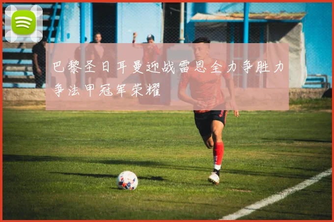 巴黎圣日耳曼迎战雷恩全力争胜力争法甲冠军荣耀