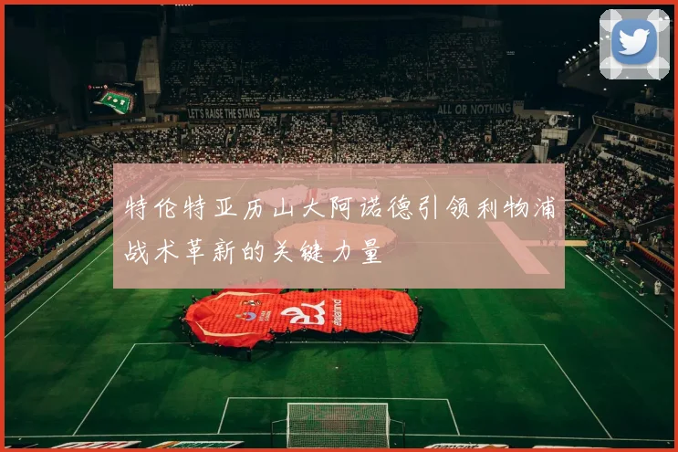 特伦特亚历山大阿诺德引领利物浦战术革新的关键力量