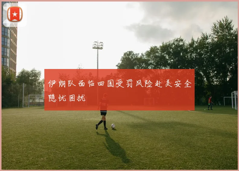 伊朗队面临回国受罚风险赴美安全隐忧困扰