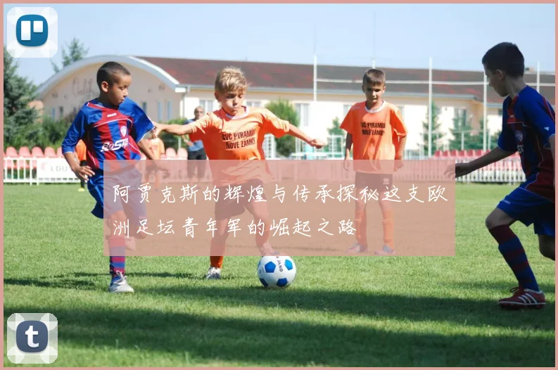 阿贾克斯的辉煌与传承探秘这支欧洲足坛青年军的崛起之路