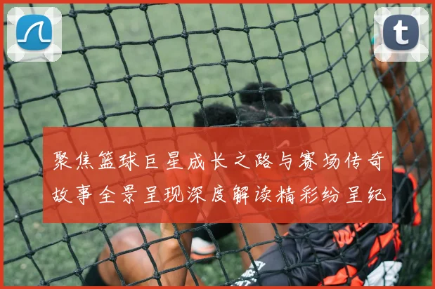 聚焦篮球巨星成长之路与赛场传奇故事全景呈现深度解读精彩纷呈纪实