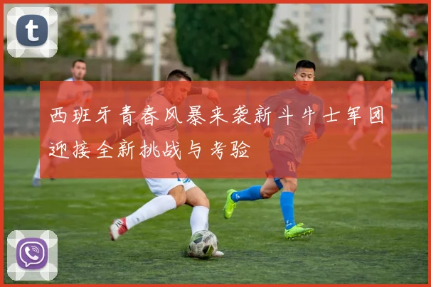 西班牙青春风暴来袭新斗牛士军团迎接全新挑战与考验