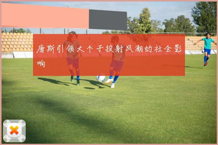 唐斯引领大个子投射风潮的社会影响