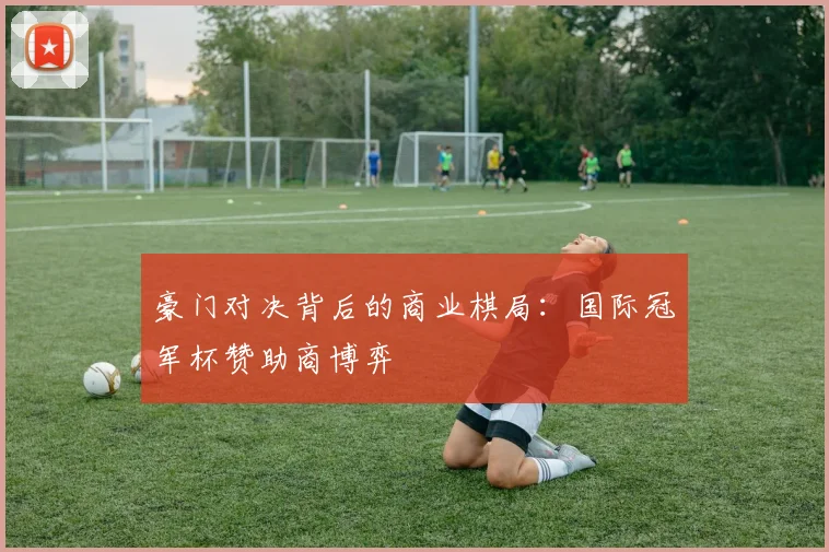 豪门对决背后的商业棋局：国际冠军杯赞助商博弈