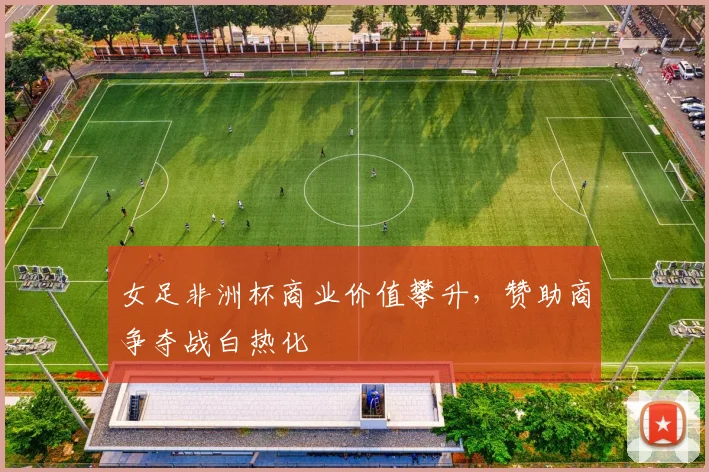 女足非洲杯商业价值攀升，赞助商争夺战白热化