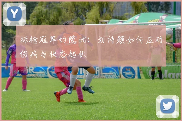 标枪冠军的隐忧：刘诗颖如何应对伤病与状态起伏