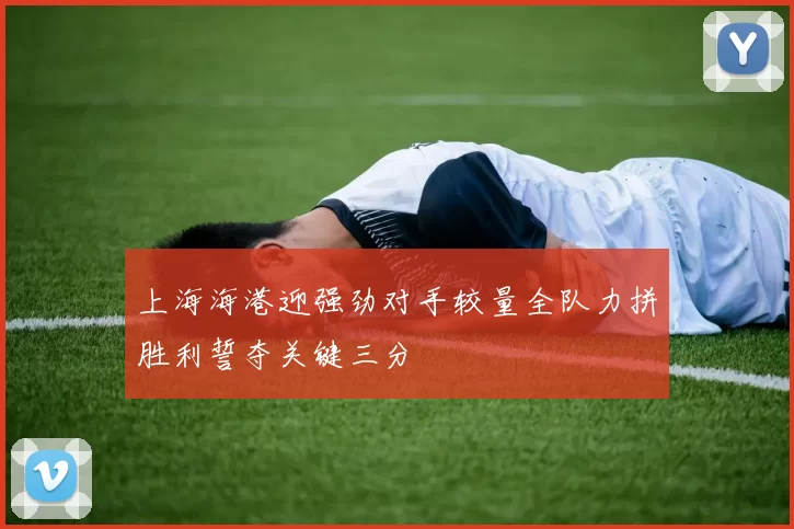 上海海港迎强劲对手较量全队力拼胜利誓夺关键三分