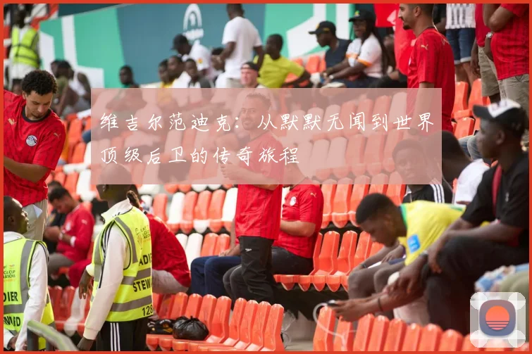 维吉尔范迪克：从默默无闻到世界顶级后卫的传奇旅程