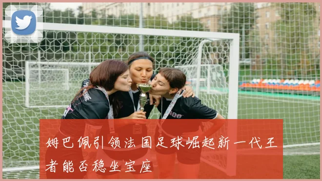 姆巴佩引领法国足球崛起新一代王者能否稳坐宝座