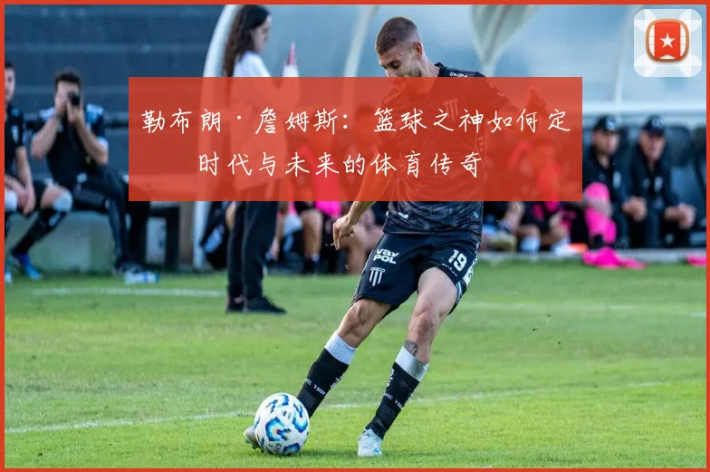 勒布朗·詹姆斯：篮球之神如何定义时代与未来的体育传奇
