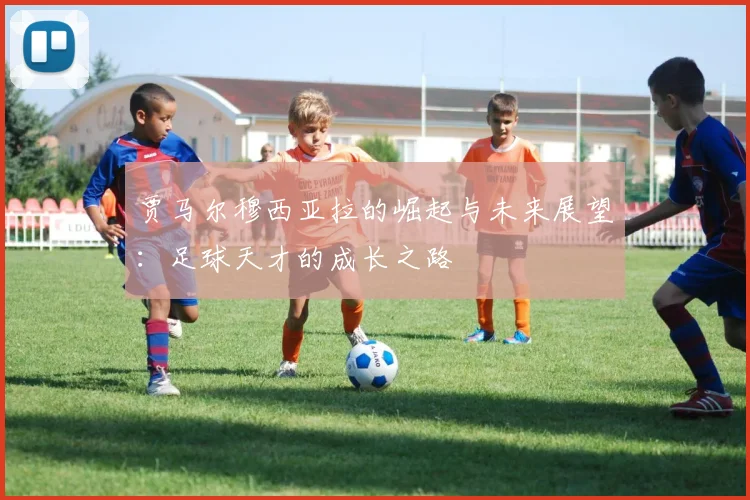 贾马尔穆西亚拉的崛起与未来展望：足球天才的成长之路