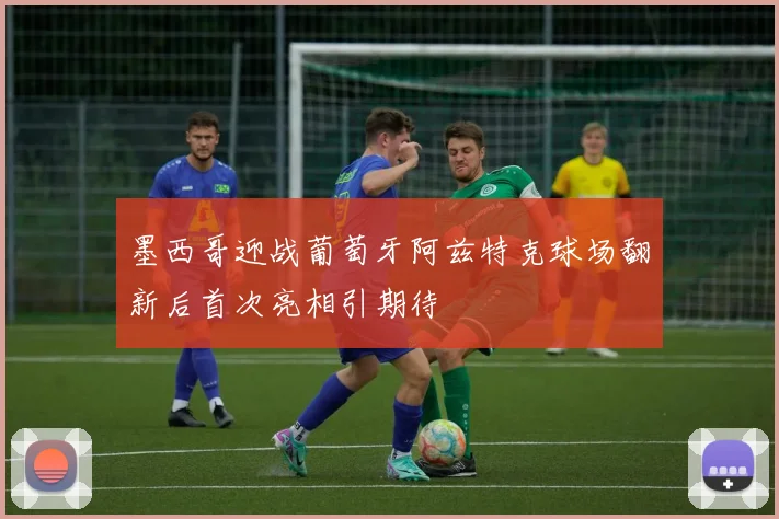 墨西哥迎战葡萄牙阿兹特克球场翻新后首次亮相引期待